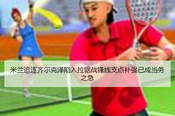 米兰追逐齐尔克泽陷入拉锯战锋线支点补强已成当务之急