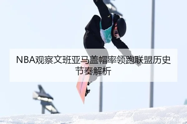 NBA观察文班亚马盖帽率领跑联盟历史节奏解析