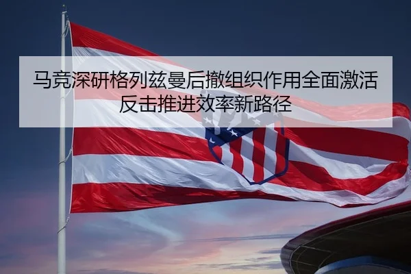 马竞深研格列兹曼后撤组织作用全面激活反击推进效率新路径