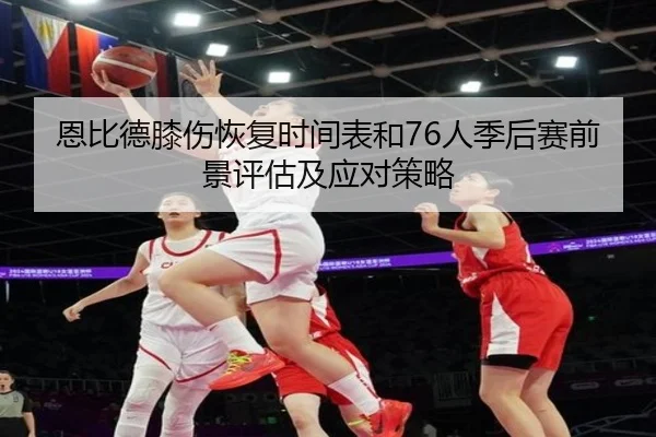 恩比德膝伤恢复时间表和76人季后赛前景评估及应对策略
