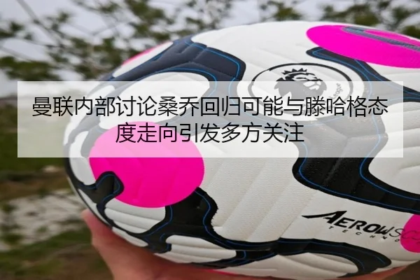 曼联内部讨论桑乔回归可能与滕哈格态度走向引发多方关注