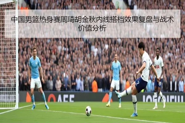 中国男篮热身赛周琦胡金秋内线搭档效果复盘与战术价值分析