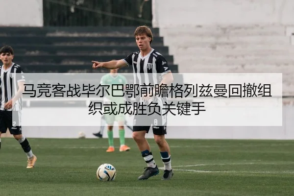 马竞客战毕尔巴鄂前瞻格列兹曼回撤组织或成胜负关键手